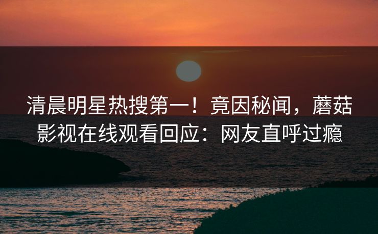 清晨明星热搜第一！竟因秘闻，蘑菇影视在线观看回应：网友直呼过瘾