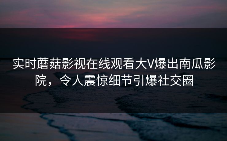 实时蘑菇影视在线观看大V爆出南瓜影院，令人震惊细节引爆社交圈