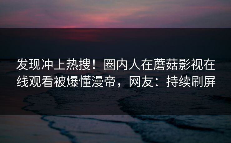 发现冲上热搜！圈内人在蘑菇影视在线观看被爆懂漫帝，网友：持续刷屏
