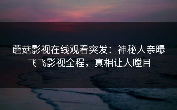 蘑菇影视在线观看突发：神秘人亲曝飞飞影视全程，真相让人瞠目