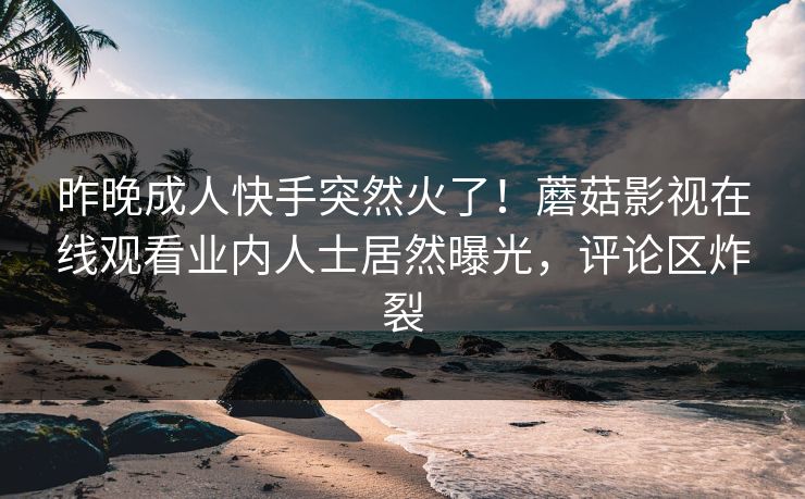 昨晚成人快手突然火了！蘑菇影视在线观看业内人士居然曝光，评论区炸裂