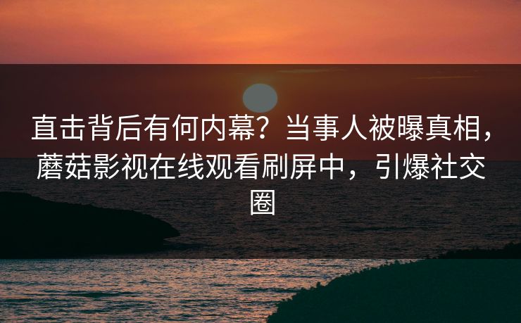 直击背后有何内幕？当事人被曝真相，蘑菇影视在线观看刷屏中，引爆社交圈