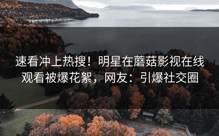 速看冲上热搜！明星在蘑菇影视在线观看被爆花絮，网友：引爆社交圈