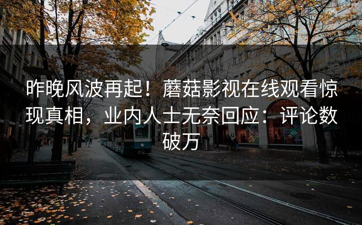 昨晚风波再起！蘑菇影视在线观看惊现真相，业内人士无奈回应：评论数破万