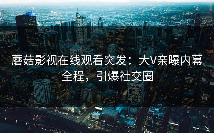 蘑菇影视在线观看突发：大V亲曝内幕全程，引爆社交圈