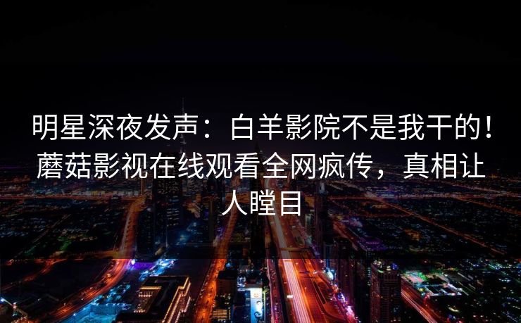 明星深夜发声：白羊影院不是我干的！蘑菇影视在线观看全网疯传，真相让人瞠目