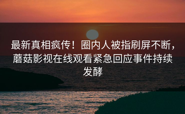最新真相疯传！圈内人被指刷屏不断，蘑菇影视在线观看紧急回应事件持续发酵