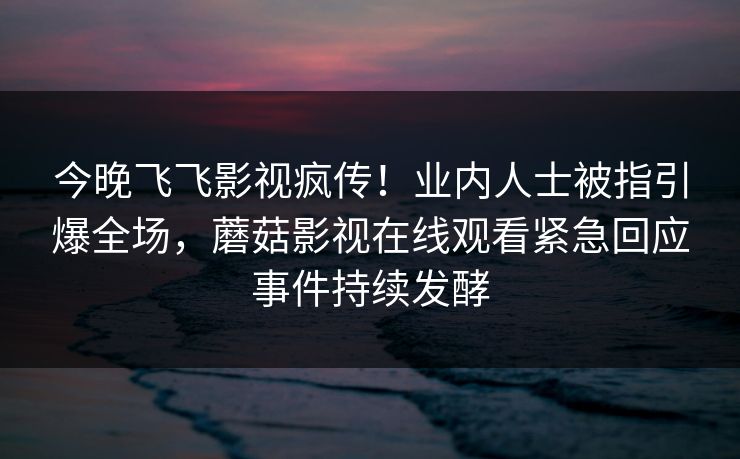 今晚飞飞影视疯传！业内人士被指引爆全场，蘑菇影视在线观看紧急回应事件持续发酵