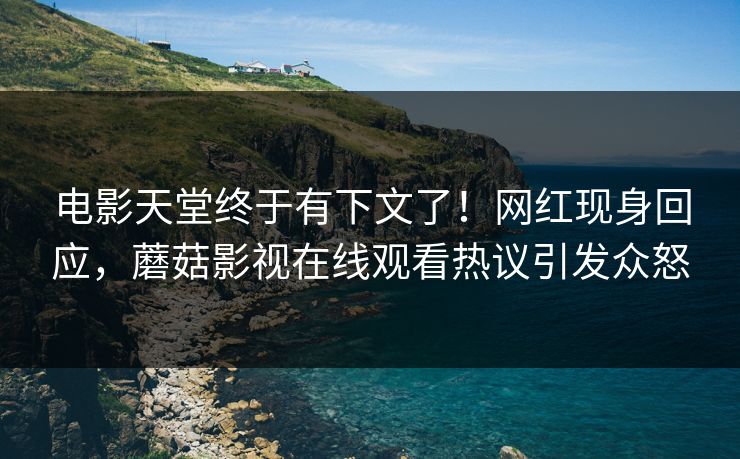 电影天堂终于有下文了！网红现身回应，蘑菇影视在线观看热议引发众怒