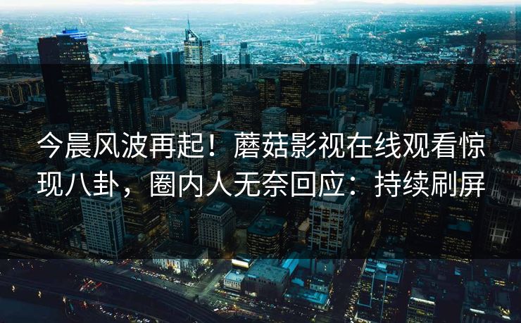 今晨风波再起!蘑菇影视在线观看惊现八卦,圈内人无奈回应:持续刷屏 今晨风波再起!蘑菇影视在线观看惊现八卦,圈内人无奈回应:持续刷屏