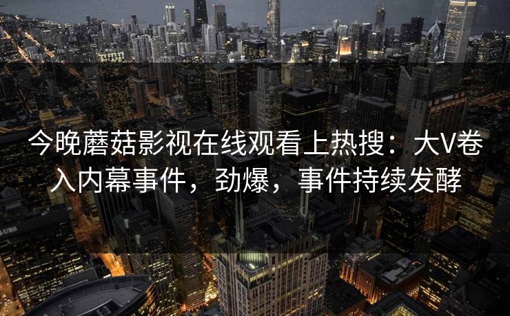 今晚蘑菇影视在线观看上热搜：大V卷入内幕事件，劲爆，事件持续发酵