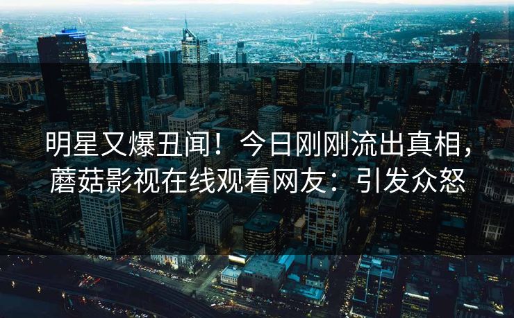 明星又爆丑闻！今日刚刚流出真相，蘑菇影视在线观看网友：引发众怒