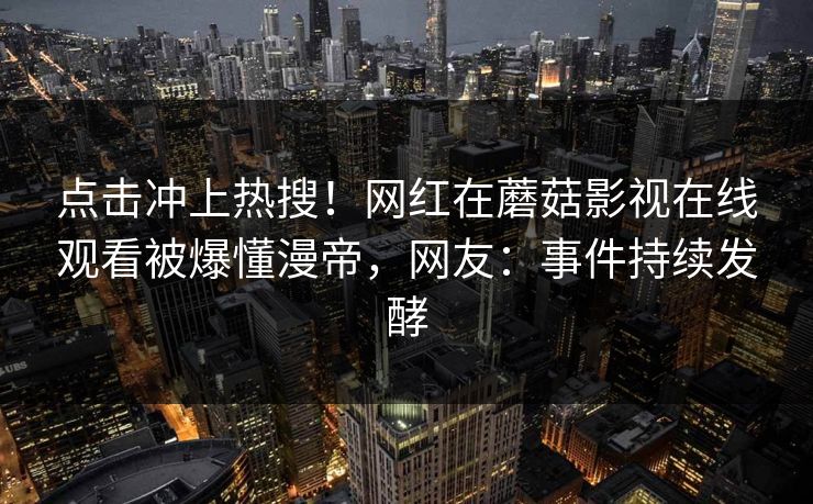点击冲上热搜！网红在蘑菇影视在线观看被爆懂漫帝，网友：事件持续发酵