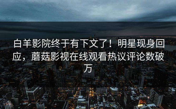 白羊影院终于有下文了！明星现身回应，蘑菇影视在线观看热议评论数破万
