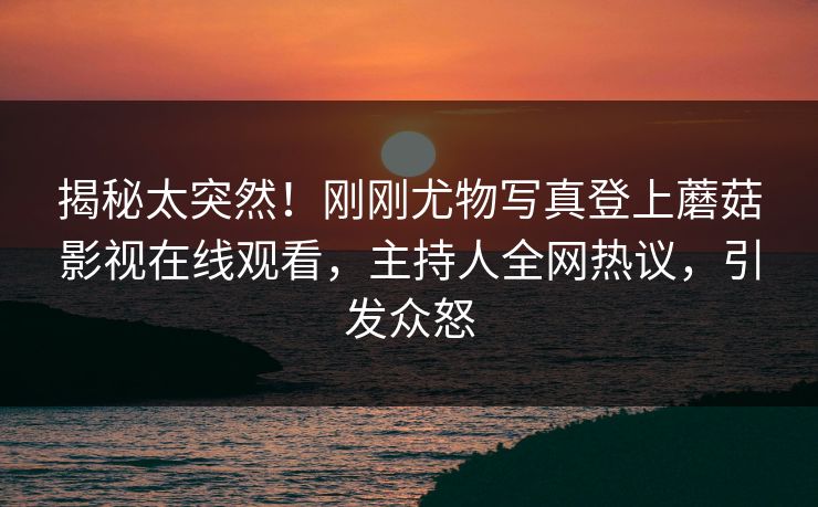 揭秘太突然！刚刚尤物写真登上蘑菇影视在线观看，主持人全网热议，引发众怒