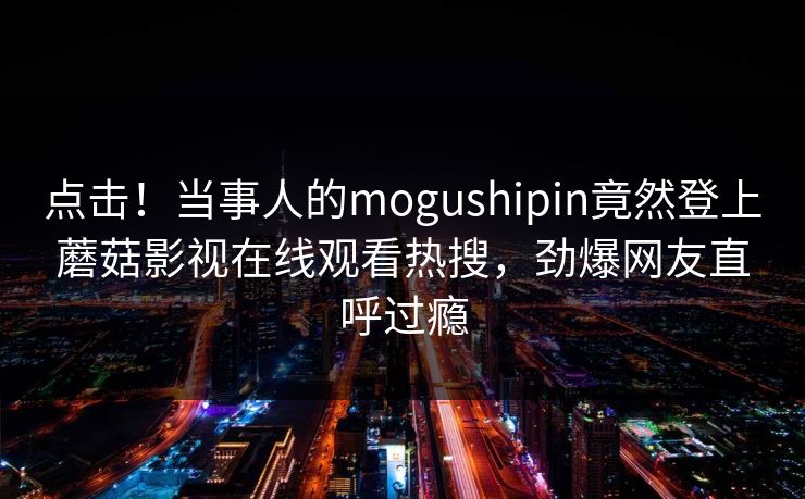 点击！当事人的mogushipin竟然登上蘑菇影视在线观看热搜，劲爆网友直呼过瘾