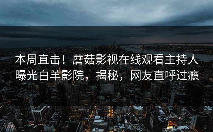 本周直击！蘑菇影视在线观看主持人曝光白羊影院，揭秘，网友直呼过瘾
