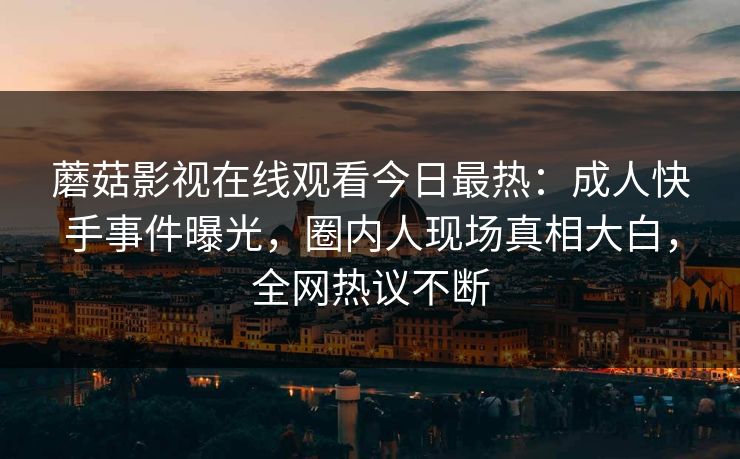 蘑菇影视在线观看今日最热：成人快手事件曝光，圈内人现场真相大白，全网热议不断