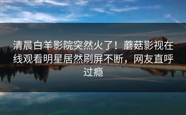 清晨白羊影院突然火了！蘑菇影视在线观看明星居然刷屏不断，网友直呼过瘾