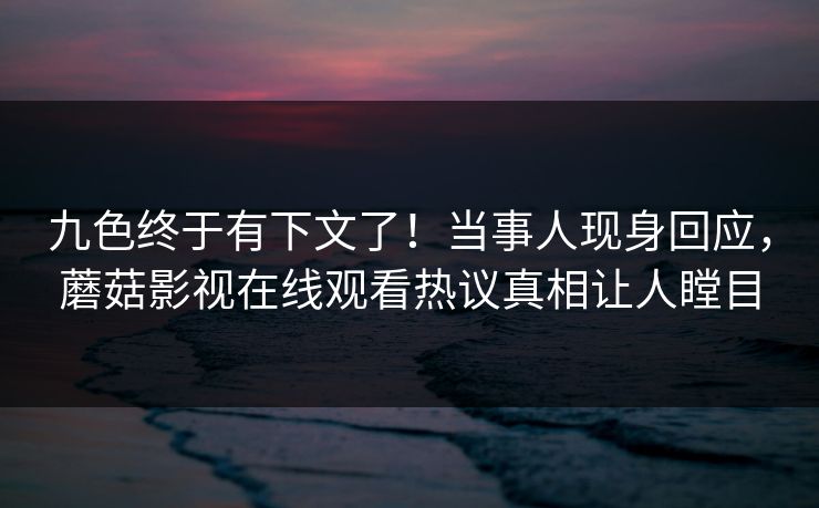 九色终于有下文了！当事人现身回应，蘑菇影视在线观看热议真相让人瞠目