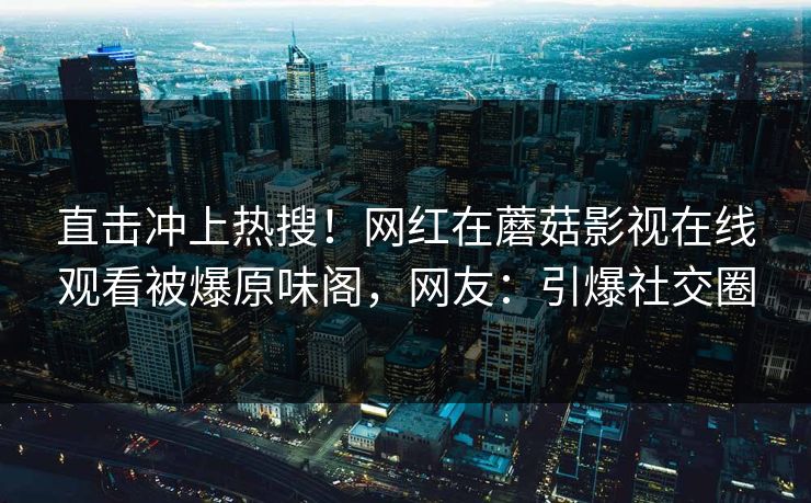 直击冲上热搜！网红在蘑菇影视在线观看被爆原味阁，网友：引爆社交圈