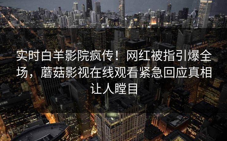 实时白羊影院疯传！网红被指引爆全场，蘑菇影视在线观看紧急回应真相让人瞠目