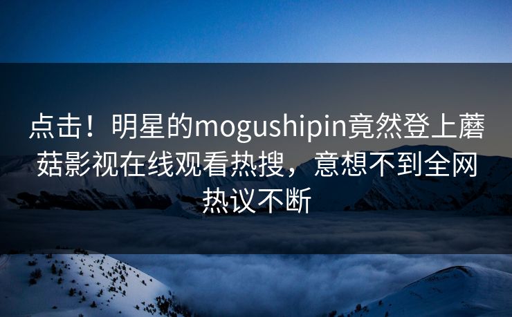 点击！明星的mogushipin竟然登上蘑菇影视在线观看热搜，意想不到全网热议不断