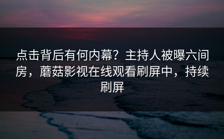 点击背后有何内幕？主持人被曝六间房，蘑菇影视在线观看刷屏中，持续刷屏