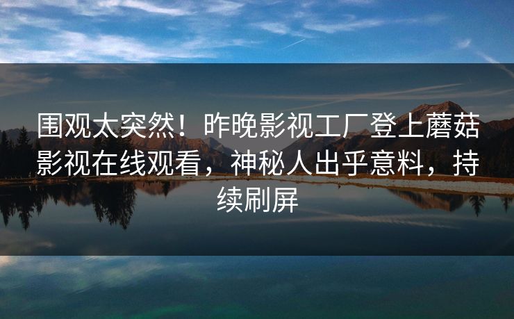 围观太突然！昨晚影视工厂登上蘑菇影视在线观看，神秘人出乎意料，持续刷屏