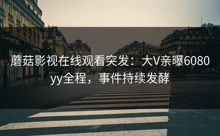 蘑菇影视在线观看突发：大V亲曝6080yy全程，事件持续发酵