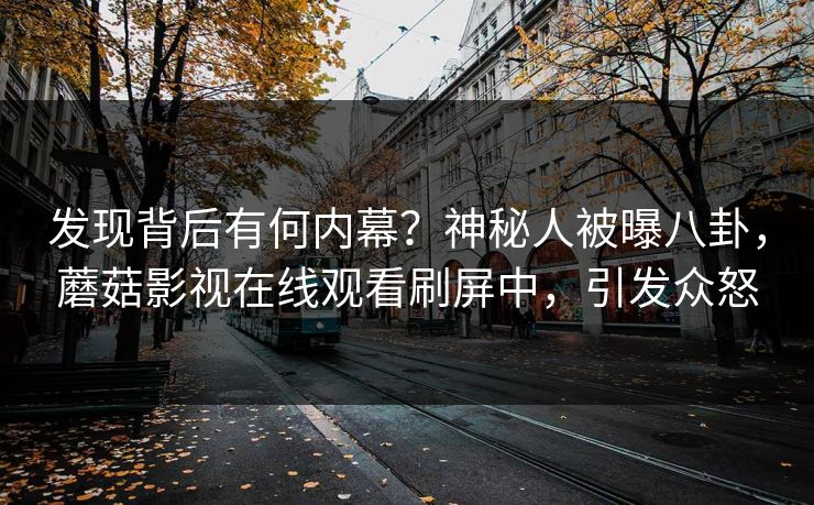 发现背后有何内幕？神秘人被曝八卦，蘑菇影视在线观看刷屏中，引发众怒