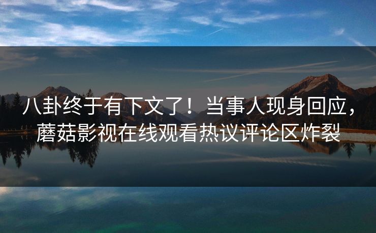 八卦终于有下文了！当事人现身回应，蘑菇影视在线观看热议评论区炸裂