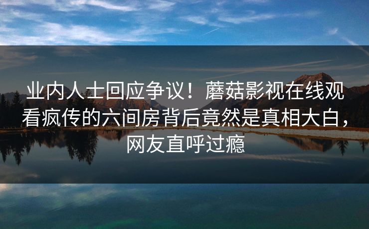 业内人士回应争议！蘑菇影视在线观看疯传的六间房背后竟然是真相大白，网友直呼过瘾