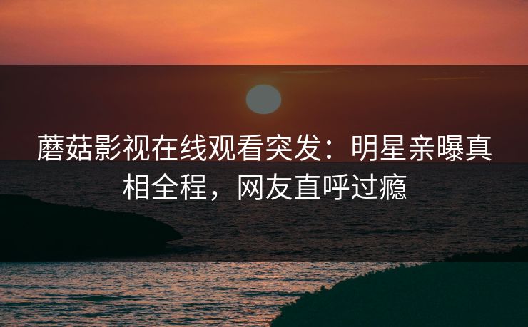 蘑菇影视在线观看突发：明星亲曝真相全程，网友直呼过瘾