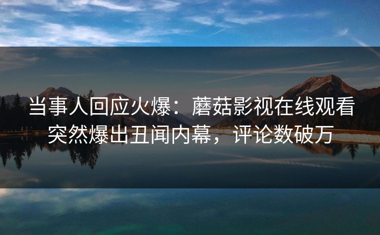 当事人回应火爆：蘑菇影视在线观看突然爆出丑闻内幕，评论数破万