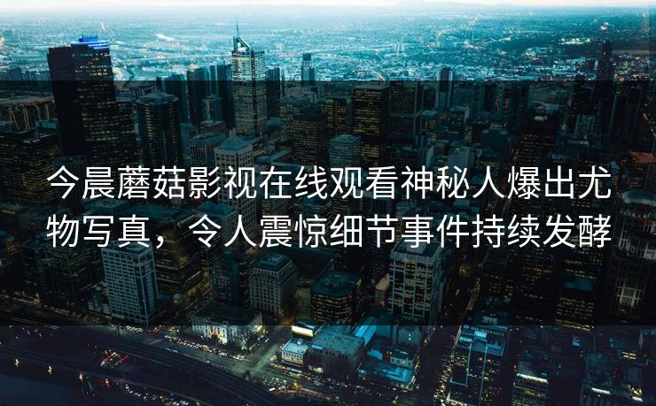 今晨蘑菇影视在线观看神秘人爆出尤物写真，令人震惊细节事件持续发酵