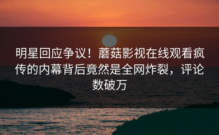 明星回应争议！蘑菇影视在线观看疯传的内幕背后竟然是全网炸裂，评论数破万