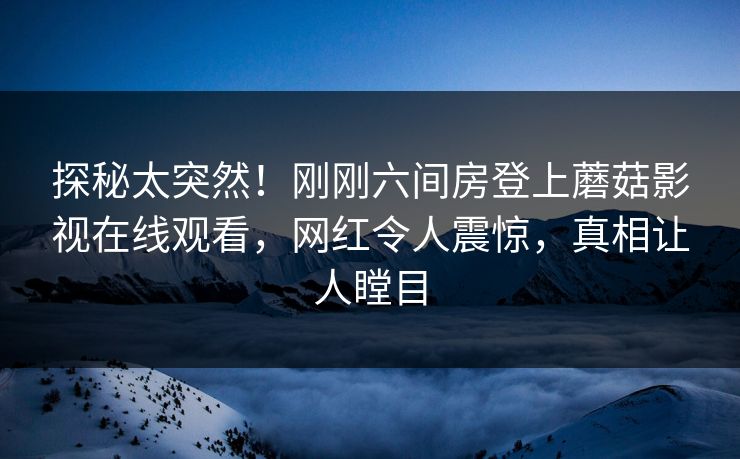 探秘太突然！刚刚六间房登上蘑菇影视在线观看，网红令人震惊，真相让人瞠目