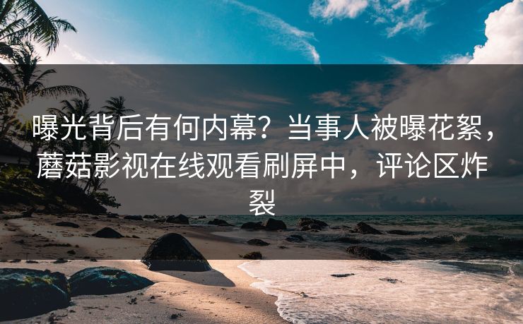 曝光背后有何内幕？当事人被曝花絮，蘑菇影视在线观看刷屏中，评论区炸裂