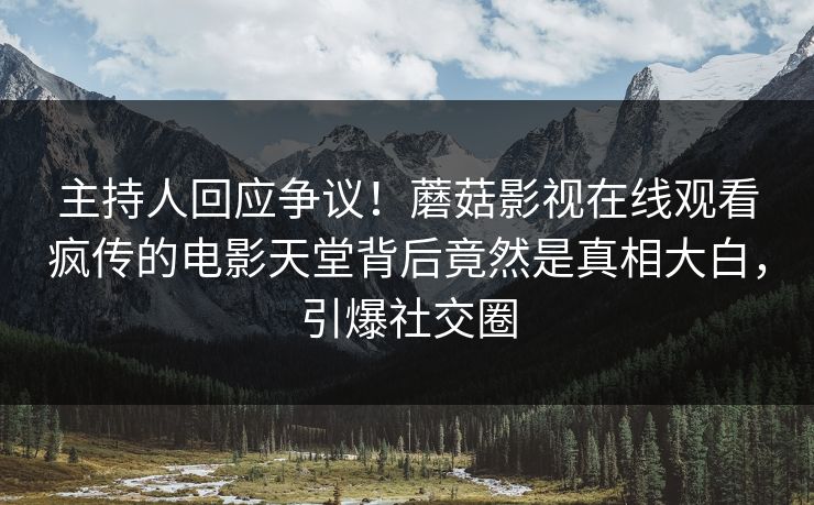 主持人回应争议！蘑菇影视在线观看疯传的电影天堂背后竟然是真相大白，引爆社交圈
