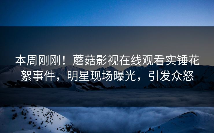 本周刚刚！蘑菇影视在线观看实锤花絮事件，明星现场曝光，引发众怒