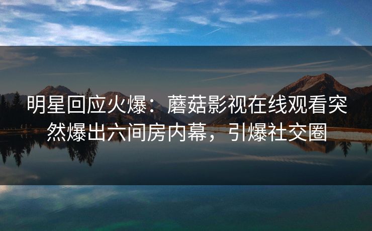 明星回应火爆：蘑菇影视在线观看突然爆出六间房内幕，引爆社交圈