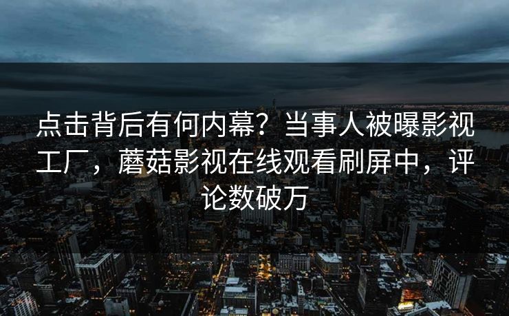 点击背后有何内幕？当事人被曝影视工厂，蘑菇影视在线观看刷屏中，评论数破万