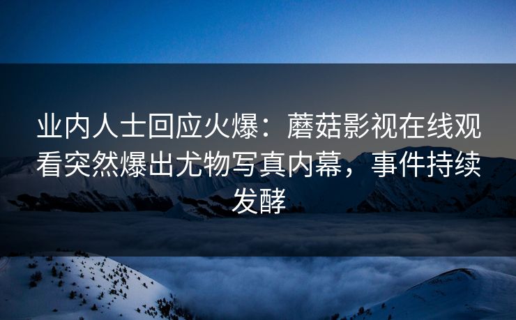 业内人士回应火爆：蘑菇影视在线观看突然爆出尤物写真内幕，事件持续发酵