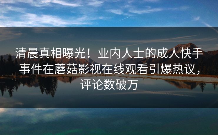 清晨真相曝光！业内人士的成人快手事件在蘑菇影视在线观看引爆热议，评论数破万