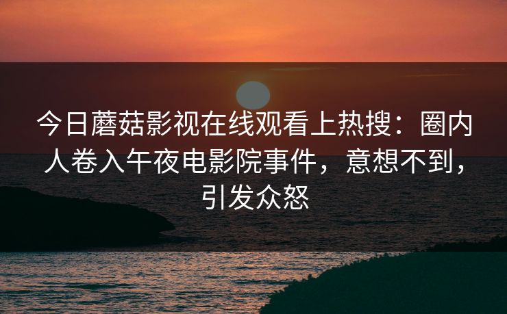 今日蘑菇影视在线观看上热搜：圈内人卷入午夜电影院事件，意想不到，引发众怒