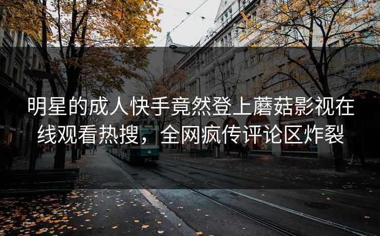 明星的成人快手竟然登上蘑菇影视在线观看热搜，全网疯传评论区炸裂