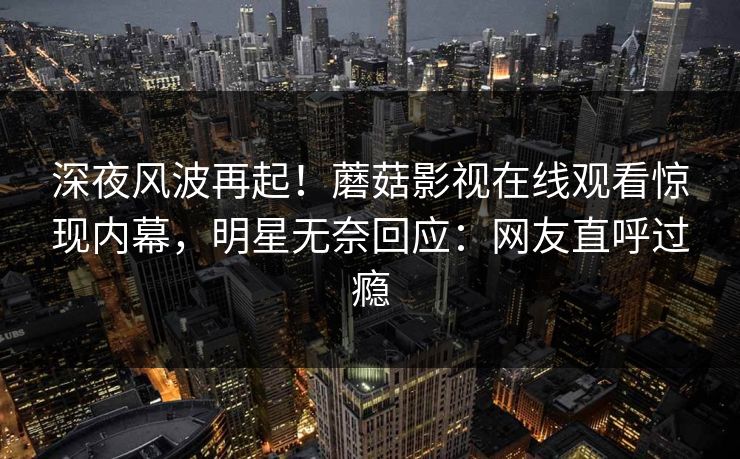 深夜风波再起！蘑菇影视在线观看惊现内幕，明星无奈回应：网友直呼过瘾