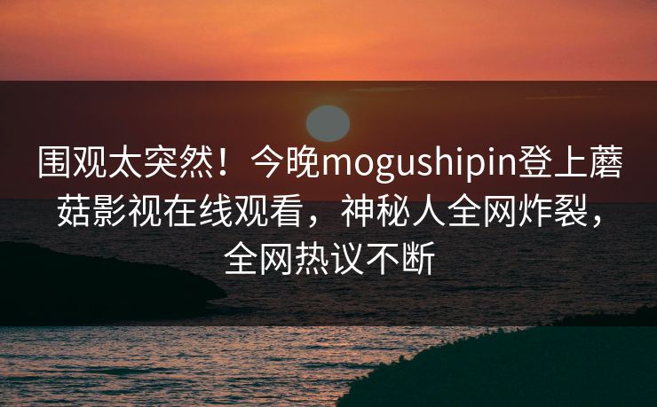 围观太突然！今晚mogushipin登上蘑菇影视在线观看，神秘人全网炸裂，全网热议不断