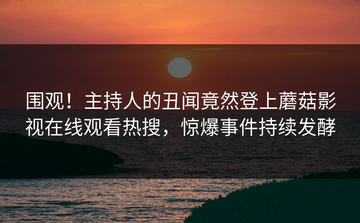 围观！主持人的丑闻竟然登上蘑菇影视在线观看热搜，惊爆事件持续发酵